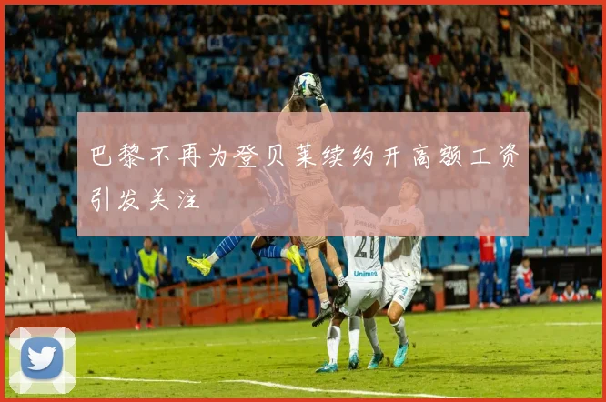巴黎不再为登贝莱续约开高额工资引发关注