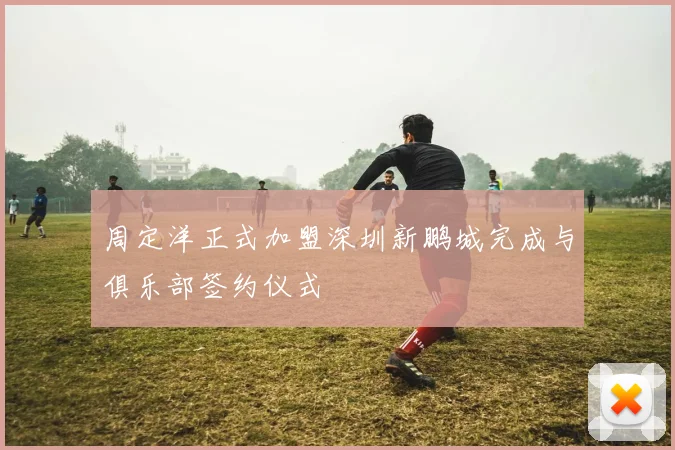 周定洋正式加盟深圳新鹏城完成与俱乐部签约仪式