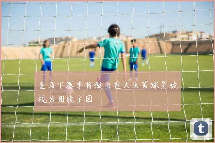 皇马下赛季将做出重大决策球员被视为困境主因