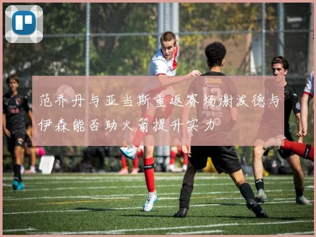 范乔丹与亚当斯重返赛场谢泼德与伊森能否助火箭提升实力