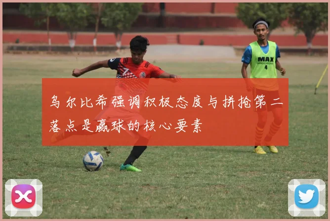 乌尔比希强调积极态度与拼抢第二落点是赢球的核心要素