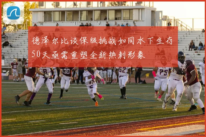 德泽尔比谈保级挑战如同水下生存50天亟需重塑全新热刺形象