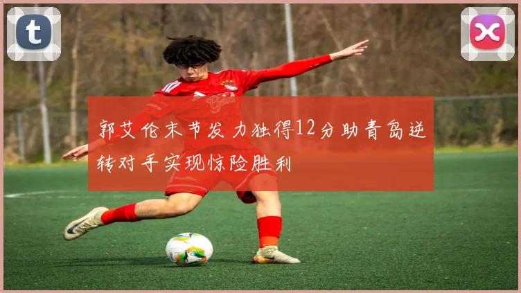 郭艾伦末节发力独得12分助青岛逆转对手实现惊险胜利