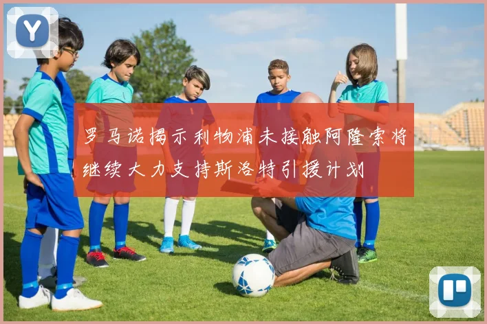 罗马诺揭示利物浦未接触阿隆索将继续大力支持斯洛特引援计划