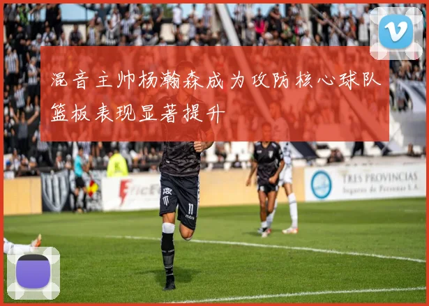 混音主帅杨瀚森成为攻防核心球队篮板表现显著提升