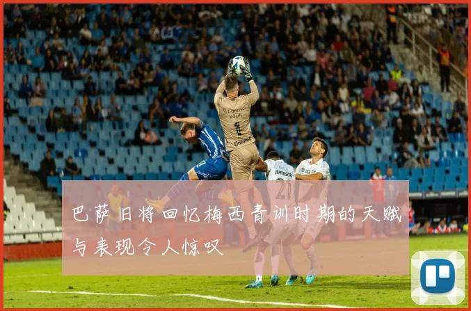 巴萨旧将回忆梅西青训时期的天赋与表现令人惊叹
