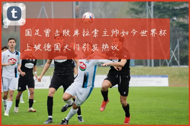 国足曾击败库拉索主帅如今世界杯上破德国大门引发热议