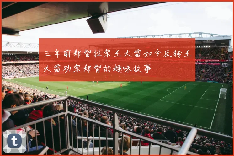 三年前郑智拉架王大雷如今反转王大雷劝架郑智的趣味故事