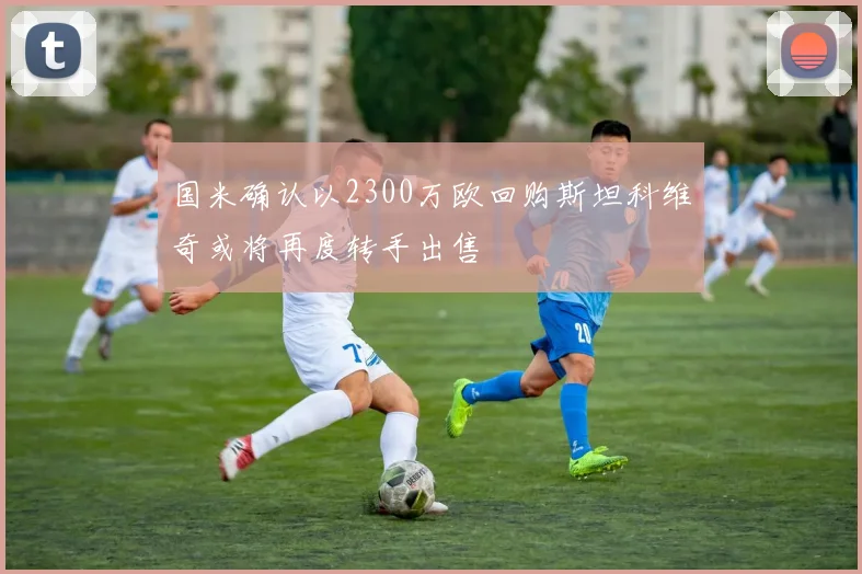 国米确认以2300万欧回购斯坦科维奇或将再度转手出售