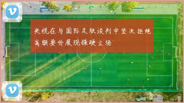 央视在与国际足联谈判中坚决拒绝高额要价展现强硬立场