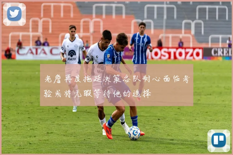 老詹再度拖延决策各队耐心面临考验或将无暇等待他的选择