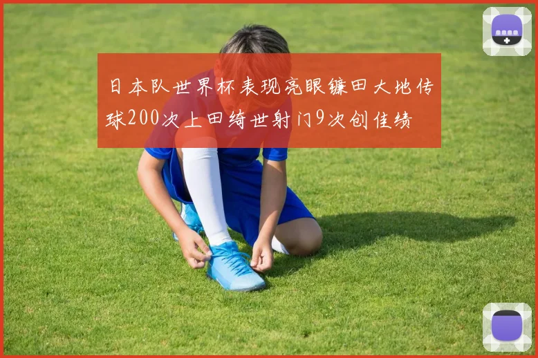 日本队世界杯表现亮眼镰田大地传球200次上田绮世射门9次创佳绩