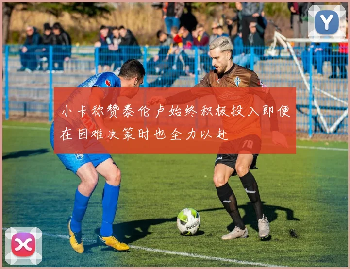 小卡称赞泰伦卢始终积极投入即便在困难决策时也全力以赴