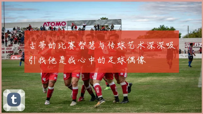 古蒂的比赛智慧与传球艺术深深吸引我他是我心中的足球偶像