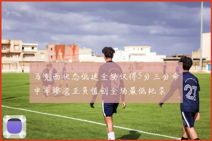 马克西状态低迷全场仅得5分三分命中率惨淡正负值创全场最低纪录