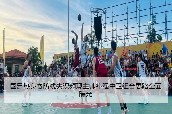国足热身赛防线失误频现主帅补强中卫组合思路全面曝光